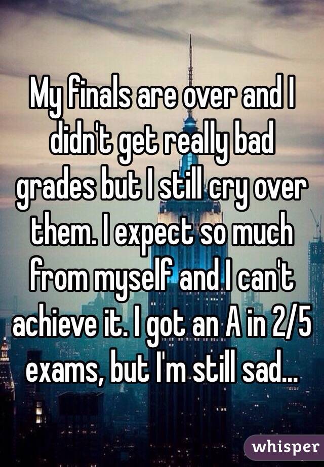 My finals are over and I didn't get really bad grades but I still cry over them. I expect so much from myself and I can't achieve it. I got an A in 2/5 exams, but I'm still sad...
