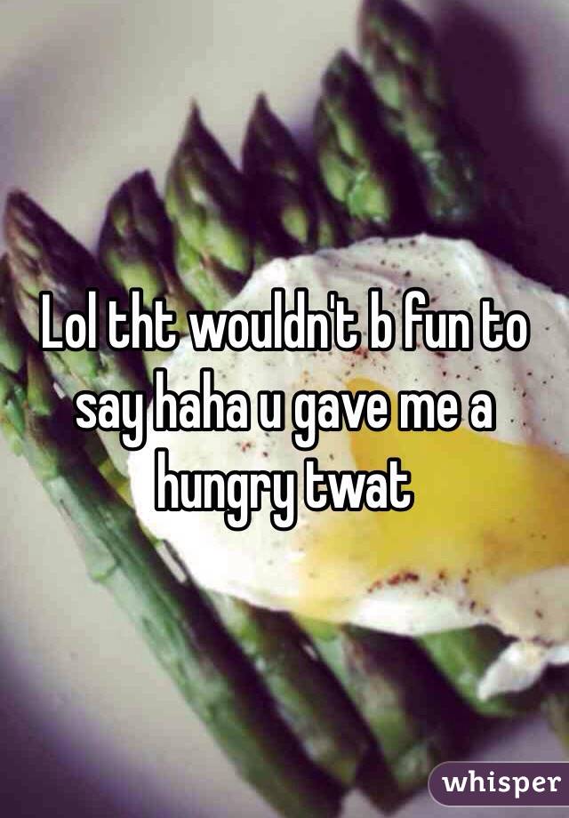 Lol tht wouldn't b fun to say haha u gave me a hungry twat