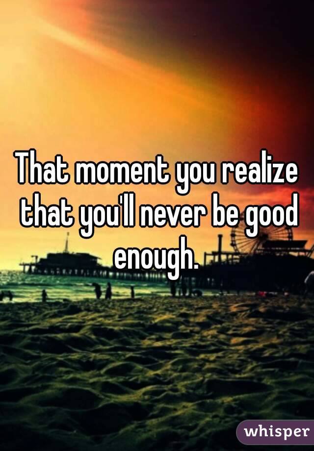 That moment you realize that you'll never be good enough. 