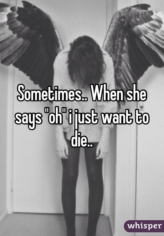 Sometimes.. When she says "oh" i just want to die..