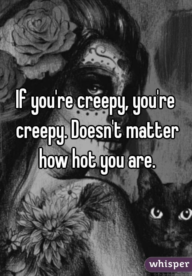 If you're creepy, you're creepy. Doesn't matter how hot you are.