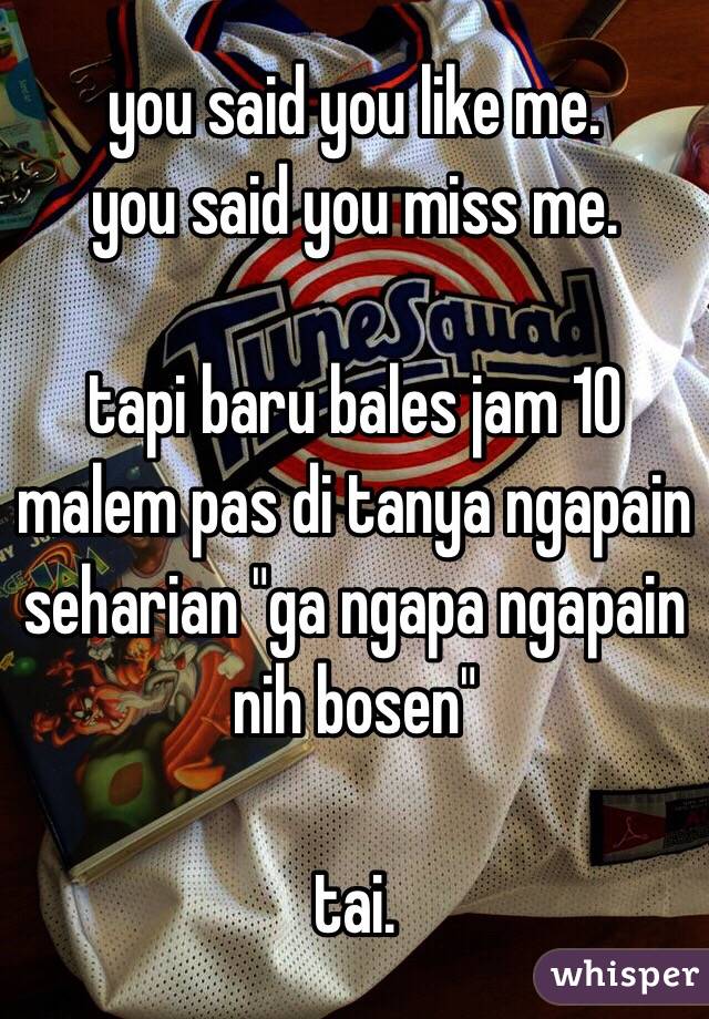 you said you like me.
you said you miss me.

tapi baru bales jam 10 malem pas di tanya ngapain seharian "ga ngapa ngapain nih bosen"

tai. 