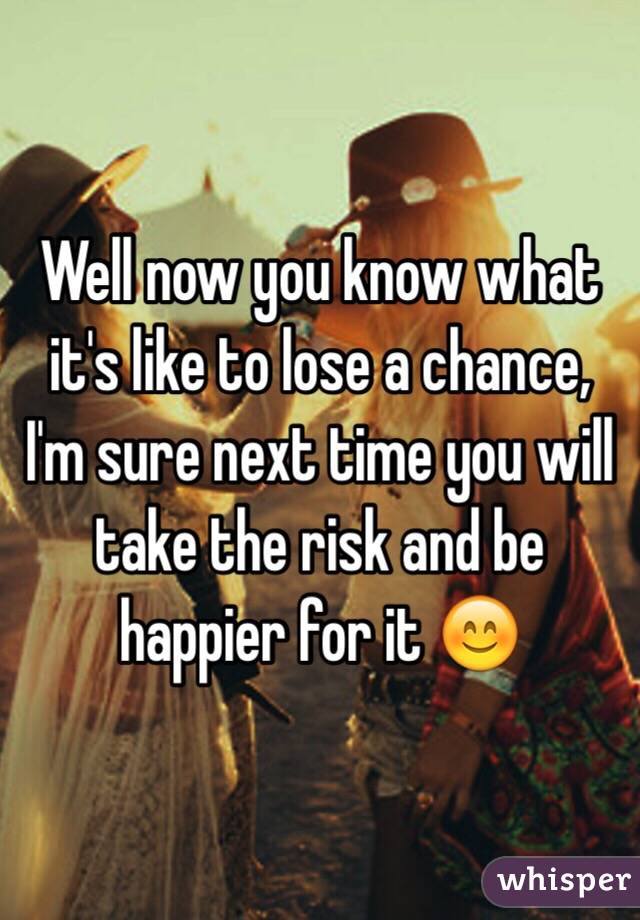 Well now you know what it's like to lose a chance, I'm sure next time you will take the risk and be happier for it 😊