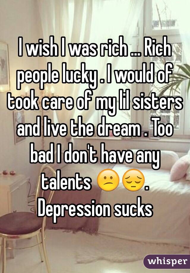 I wish I was rich ... Rich people lucky . I would of took care of my lil sisters and live the dream . Too bad I don't have any talents 😕😔. Depression sucks