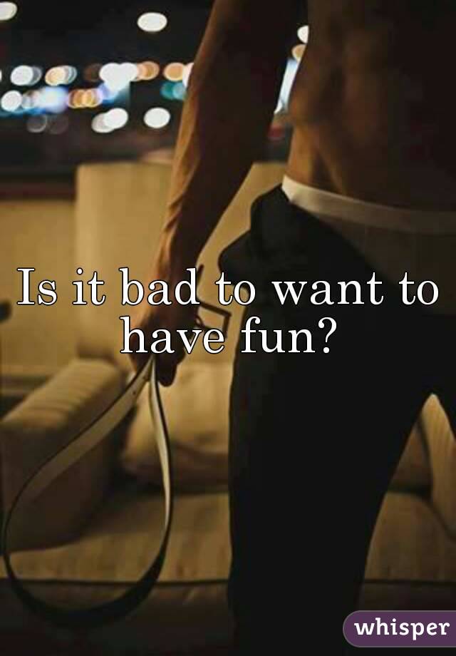 Is it bad to want to have fun? 