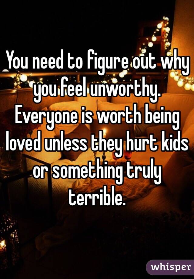 You need to figure out why you feel unworthy. Everyone is worth being loved unless they hurt kids or something truly terrible.