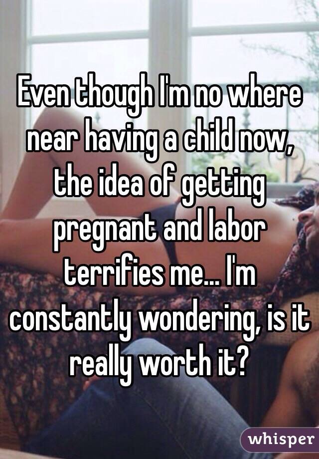 Even though I'm no where near having a child now, the idea of getting pregnant and labor terrifies me... I'm constantly wondering, is it really worth it? 