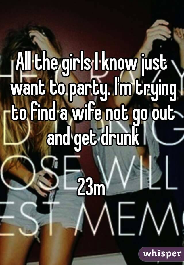 All the girls I know just want to party. I'm trying to find a wife not go out and get drunk

23m