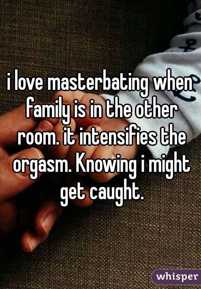 i love masterbating when family is in the other room. it intensifies the orgasm. Knowing i might get caught.