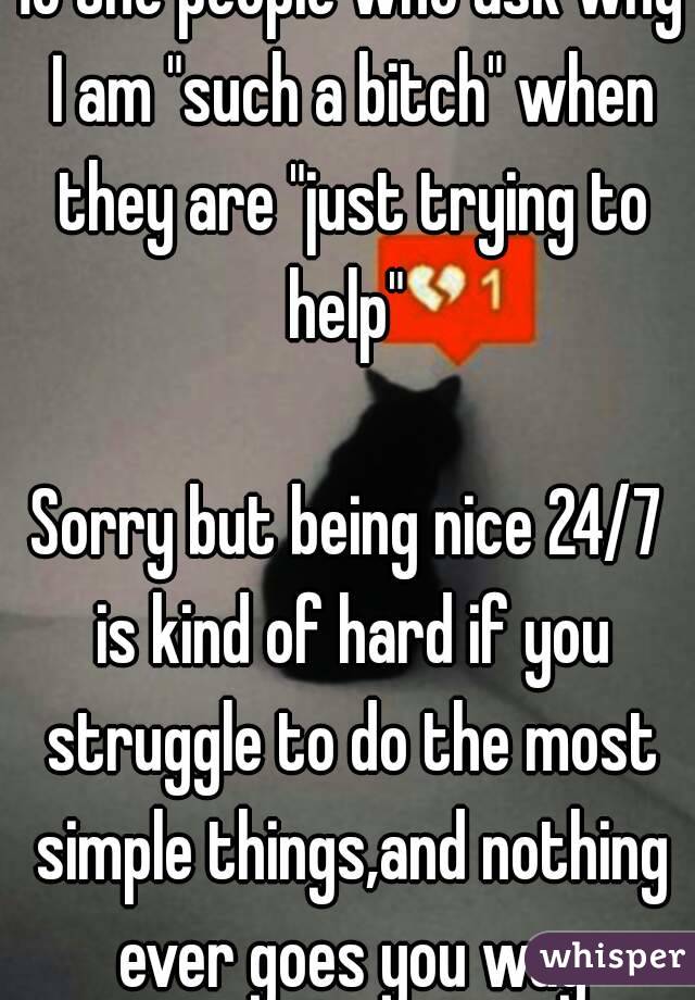 To the people who ask why I am "such a bitch" when they are "just trying to help" 

Sorry but being nice 24/7 is kind of hard if you struggle to do the most simple things,and nothing ever goes you way