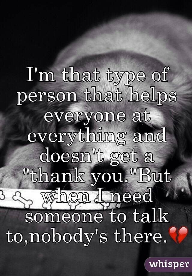 I'm that type of person that helps everyone at everything and doesn't get a "thank you."But when I need someone to talk to,nobody's there.💔