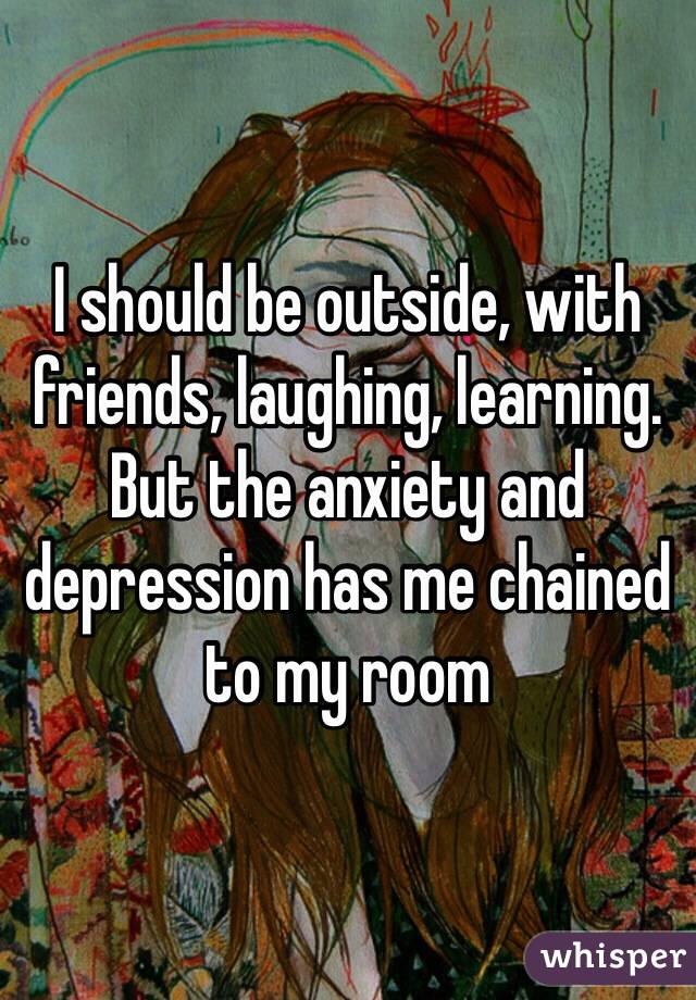 I should be outside, with friends, laughing, learning.
But the anxiety and depression has me chained to my room