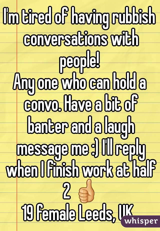 I'm tired of having rubbish conversations with people! 
Any one who can hold a convo. Have a bit of banter and a laugh message me :) I'll reply when I finish work at half 2 👍
19 female Leeds, UK 