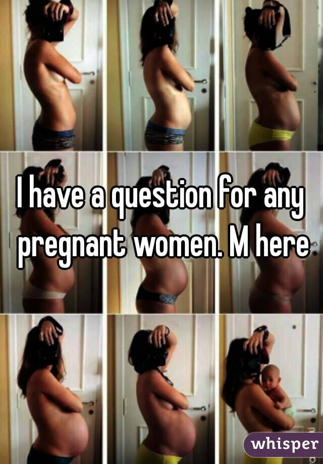 I have a question for any pregnant women. M here