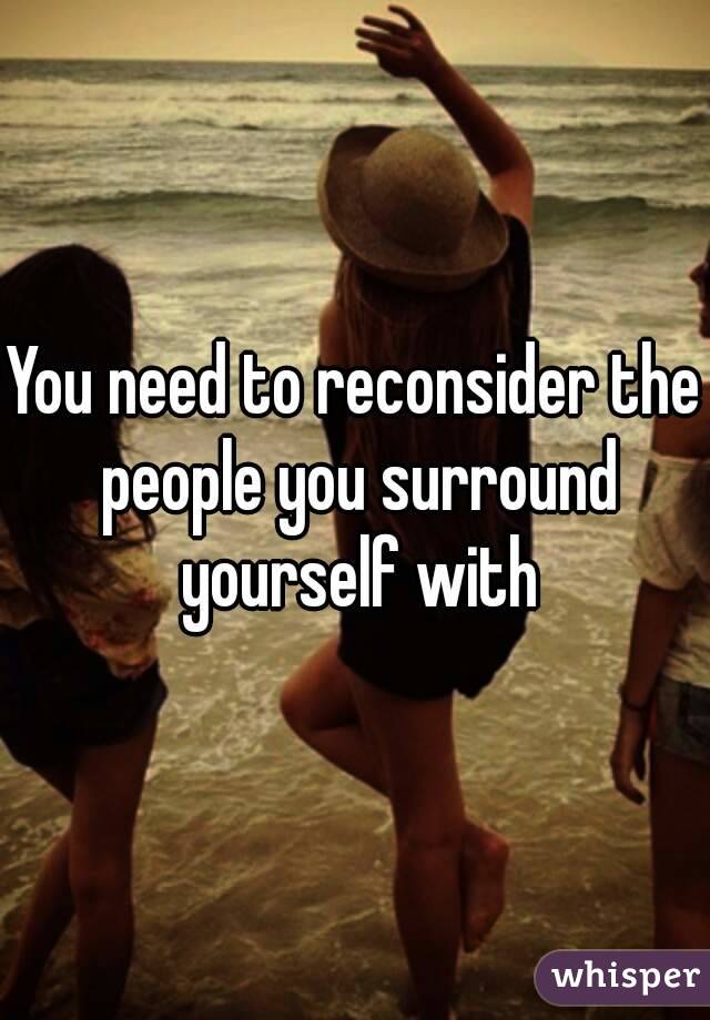 You need to reconsider the people you surround yourself with