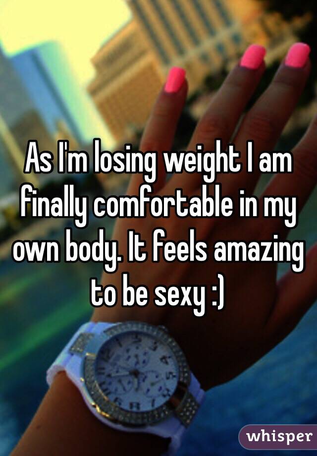 As I'm losing weight I am finally comfortable in my own body. It feels amazing to be sexy :)