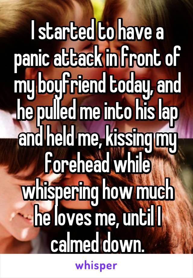I started to have a panic attack in front of my boyfriend today, and he pulled me into his lap and held me, kissing my forehead while whispering how much he loves me, until I calmed down.