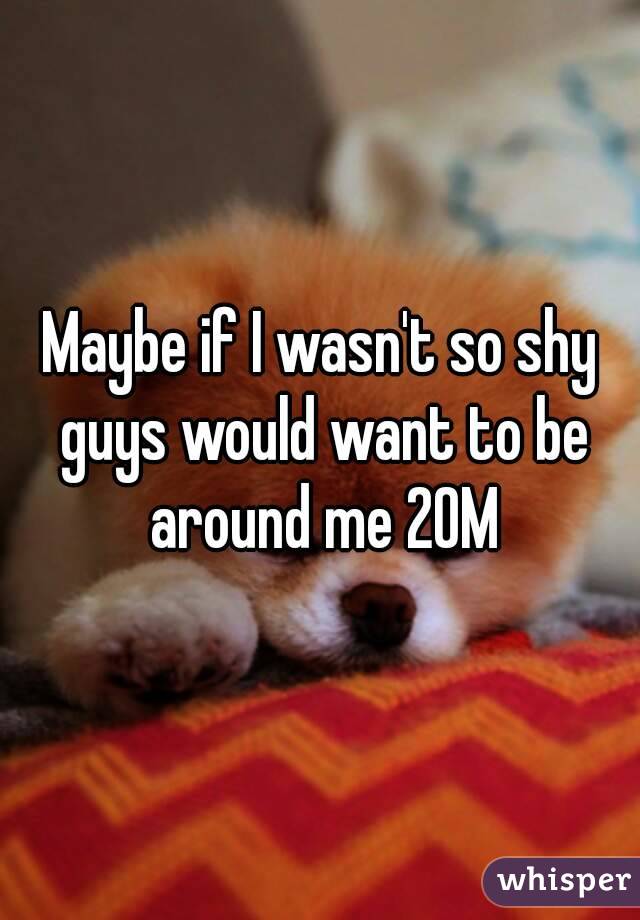 Maybe if I wasn't so shy guys would want to be around me 20M