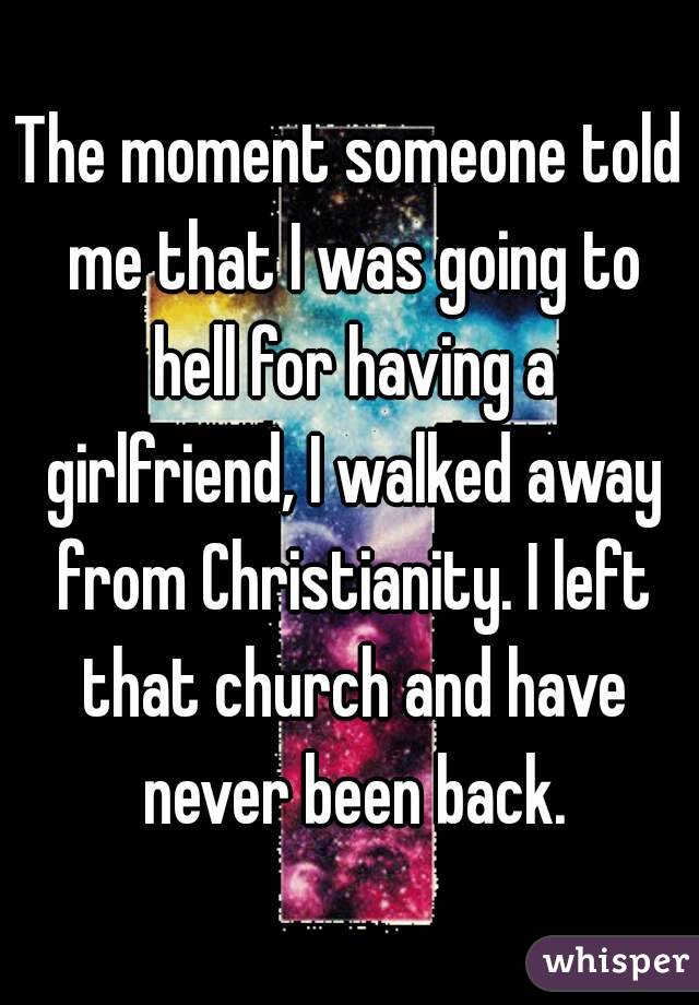 The moment someone told me that I was going to hell for having a girlfriend, I walked away from Christianity. I left that church and have never been back.