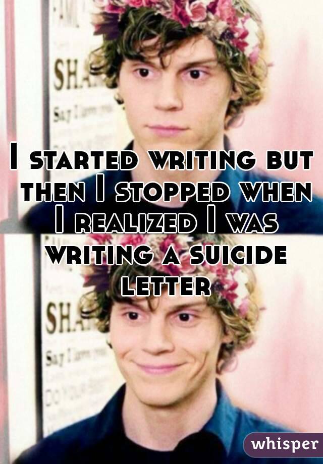 I started writing but then I stopped when I realized I was writing a suicide letter