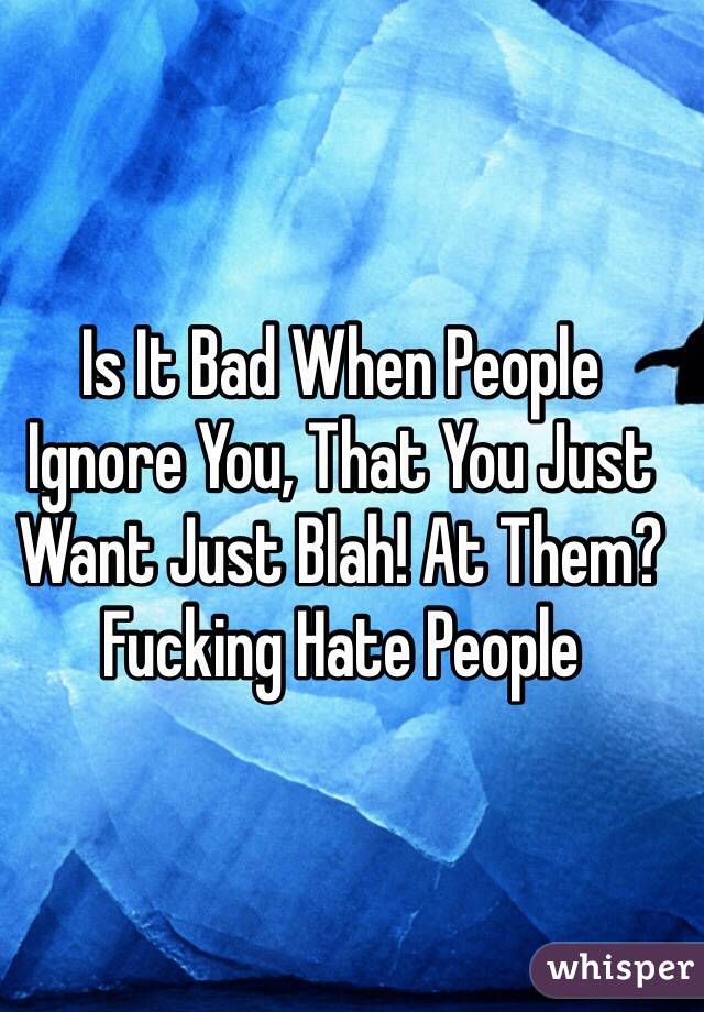 Is It Bad When People Ignore You, That You Just Want Just Blah! At Them? Fucking Hate People