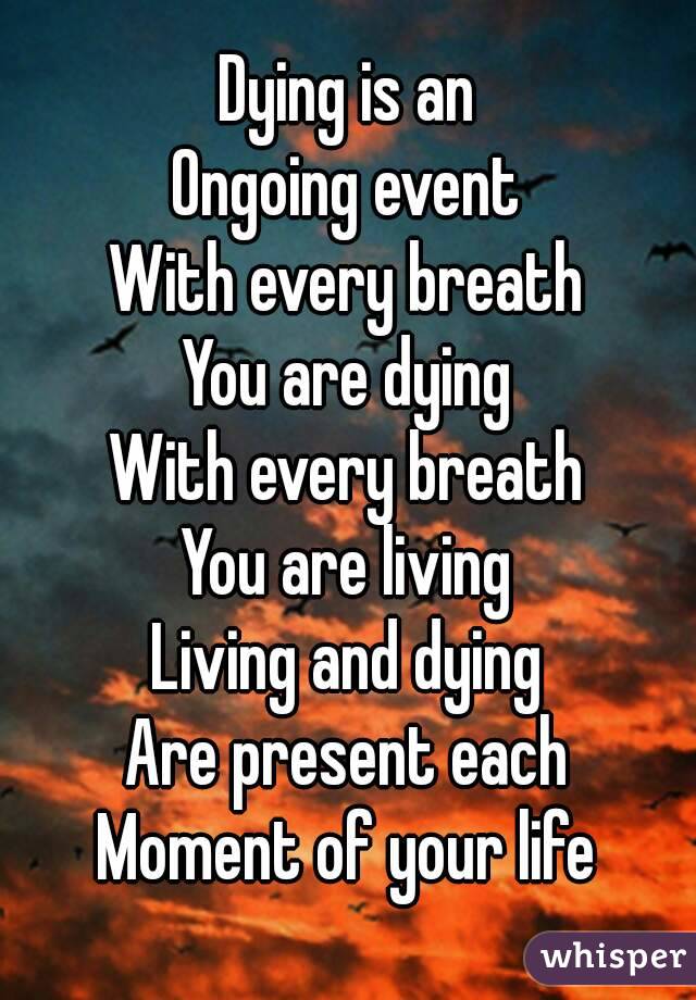 Dying is an
Ongoing event
With every breath
You are dying
With every breath
You are living
Living and dying
Are present each
Moment of your life