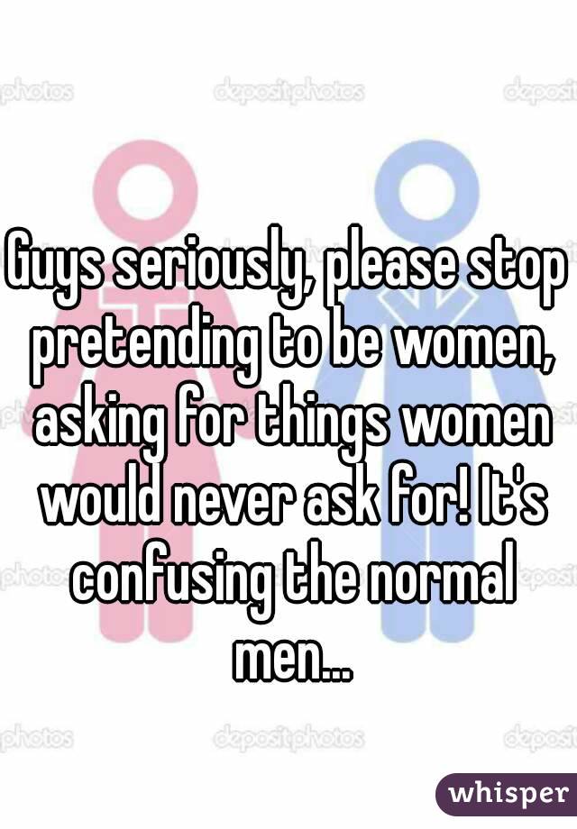 Guys seriously, please stop pretending to be women, asking for things women would never ask for! It's confusing the normal men...