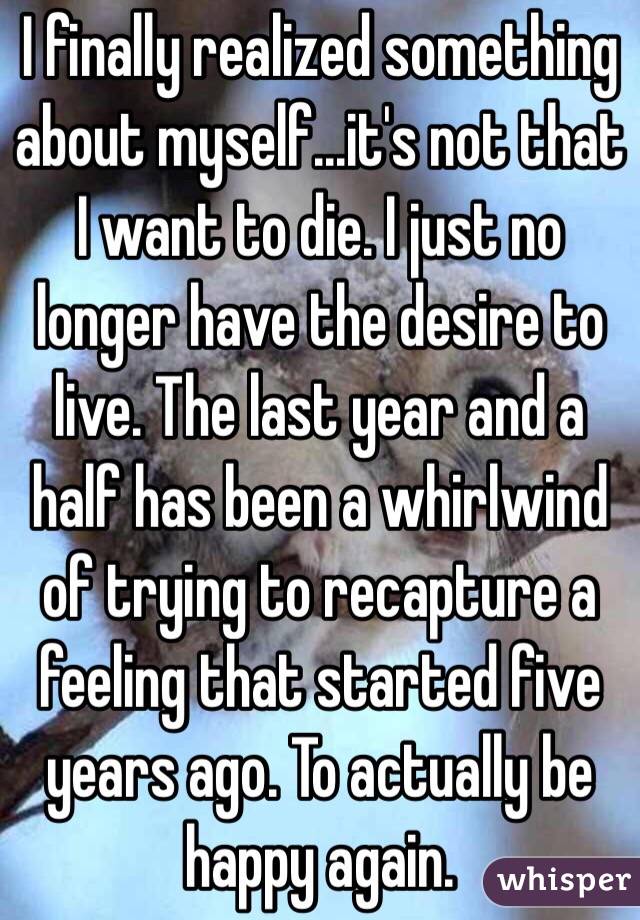 I finally realized something about myself...it's not that I want to die. I just no longer have the desire to live. The last year and a half has been a whirlwind of trying to recapture a feeling that started five years ago. To actually be happy again.