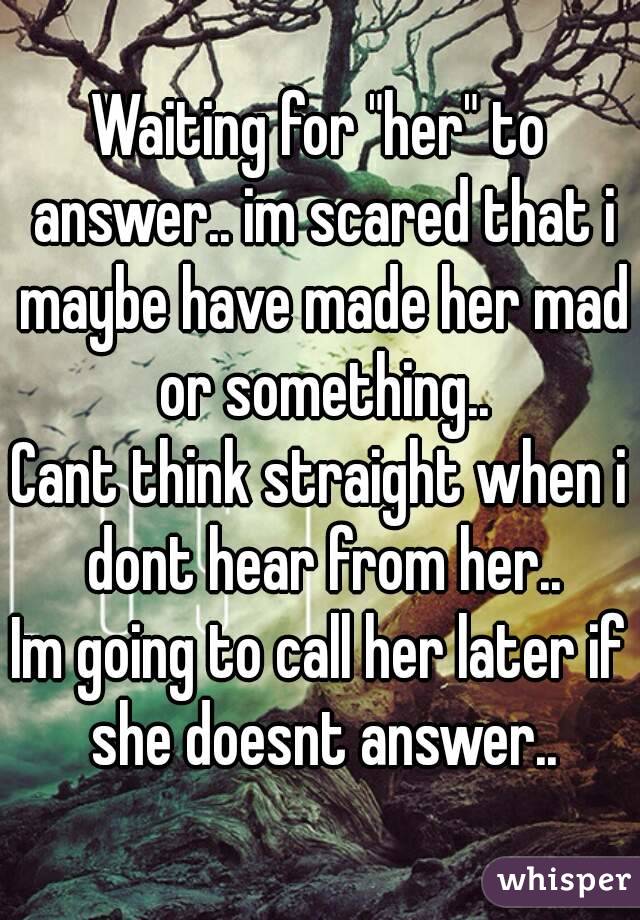 Waiting for "her" to answer.. im scared that i maybe have made her mad or something..
Cant think straight when i dont hear from her..
Im going to call her later if she doesnt answer..