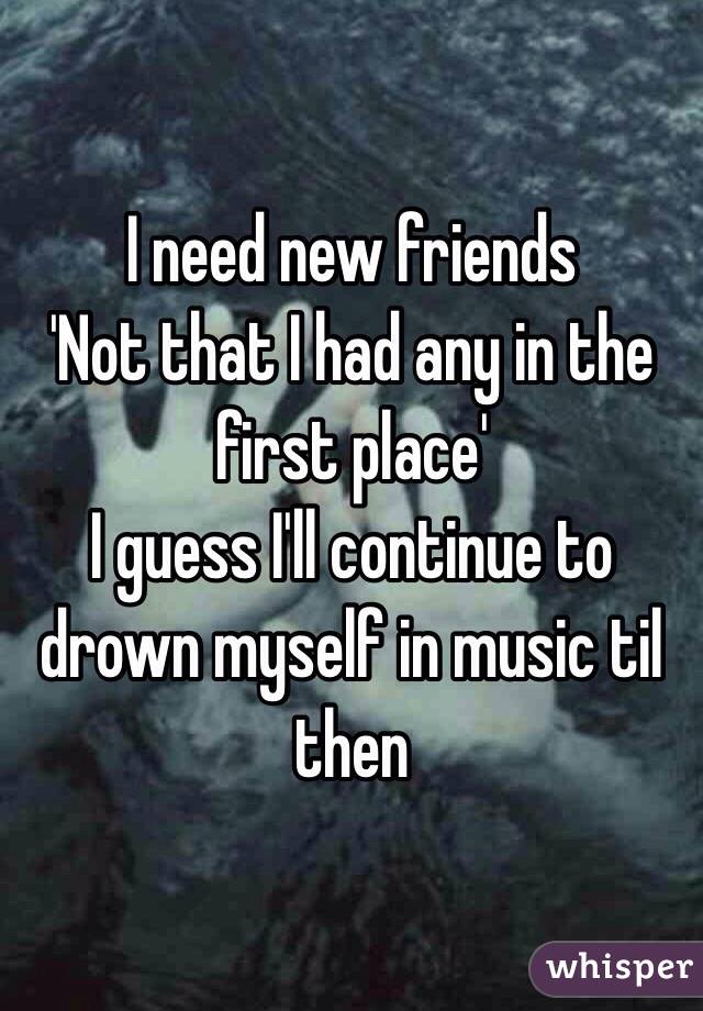 I need new friends
'Not that I had any in the first place'
I guess I'll continue to drown myself in music til then 