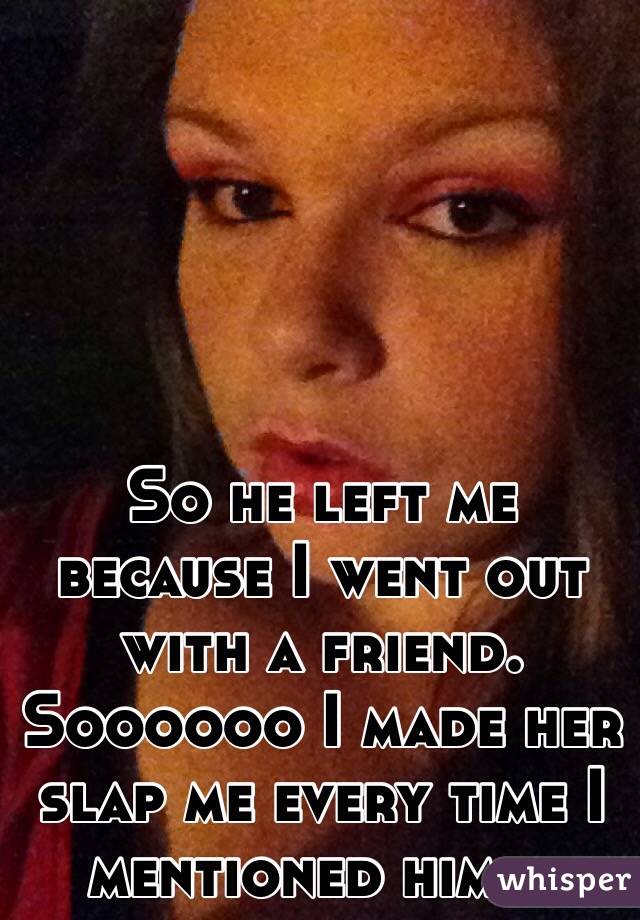 So he left me because I went out with a friend. Soooooo I made her slap me every time I mentioned him... 