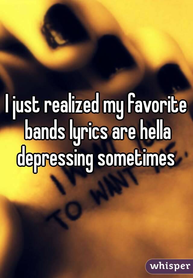 I just realized my favorite bands lyrics are hella depressing sometimes 