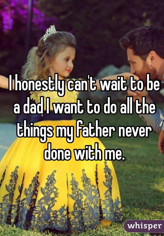 I honestly can't wait to be a dad I want to do all the things my father never done with me. 