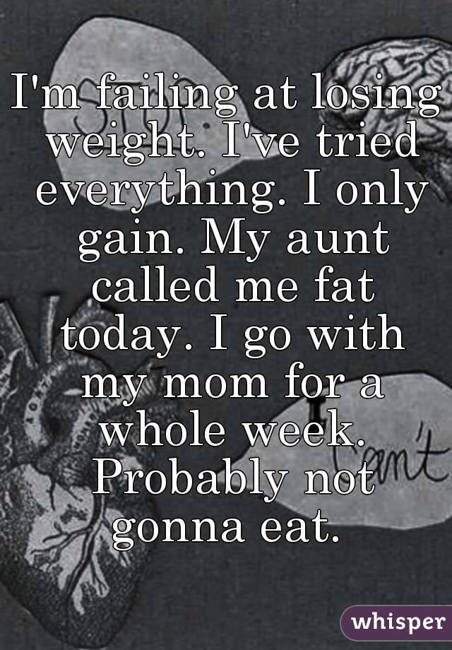 I'm failing at losing weight. I've tried everything. I only gain. My aunt called me fat today. I go with my mom for a whole week. Probably not gonna eat. 