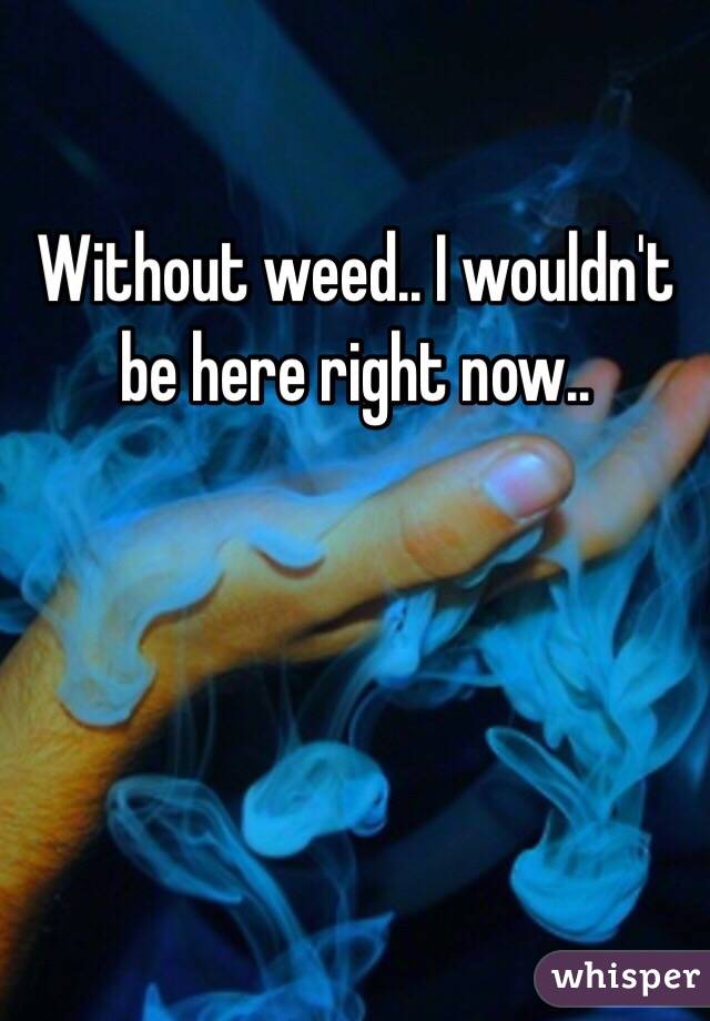 Without weed.. I wouldn't be here right now..