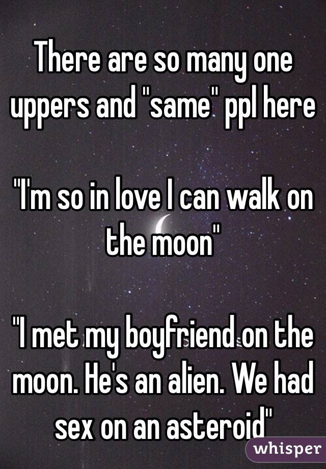 There are so many one uppers and "same" ppl here

"I'm so in love I can walk on the moon"

"I met my boyfriend on the moon. He's an alien. We had sex on an asteroid"