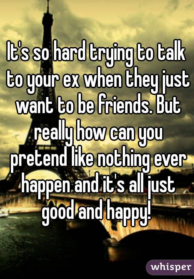 It's so hard trying to talk to your ex when they just want to be friends. But really how can you pretend like nothing ever happen and it's all just good and happy! 