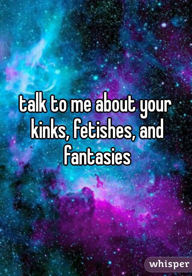 talk to me about your kinks, fetishes, and fantasies