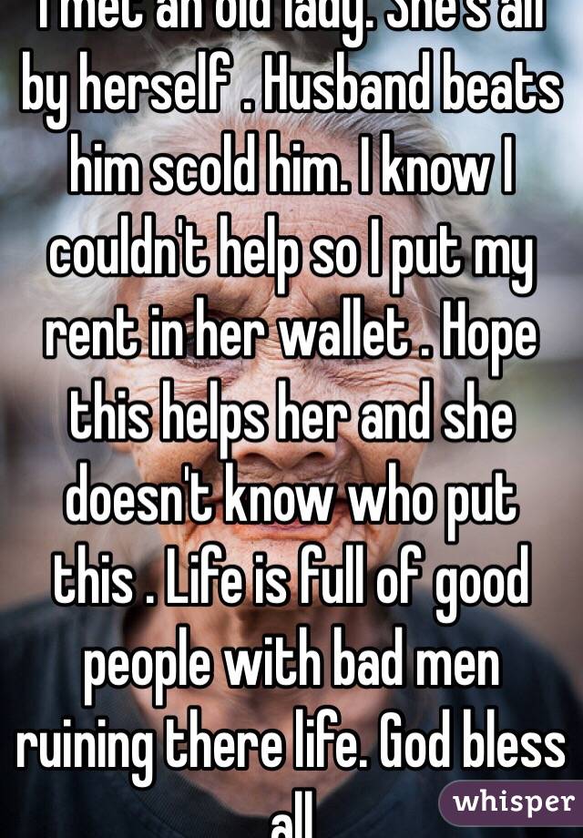 I met an old lady. She's all by herself . Husband beats him scold him. I know I couldn't help so I put my rent in her wallet . Hope this helps her and she doesn't know who put this . Life is full of good people with bad men ruining there life. God bless all