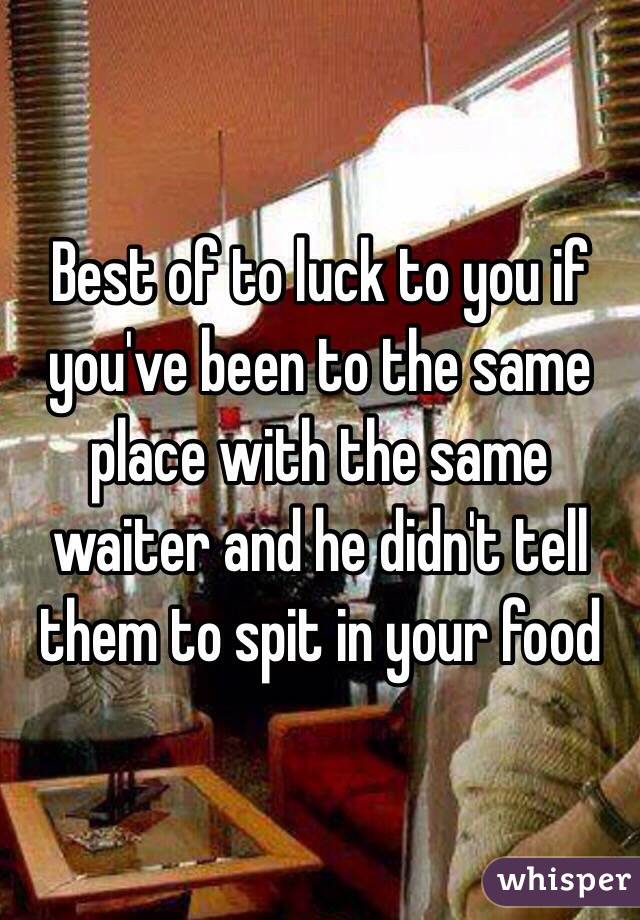 Best of to luck to you if you've been to the same place with the same waiter and he didn't tell them to spit in your food