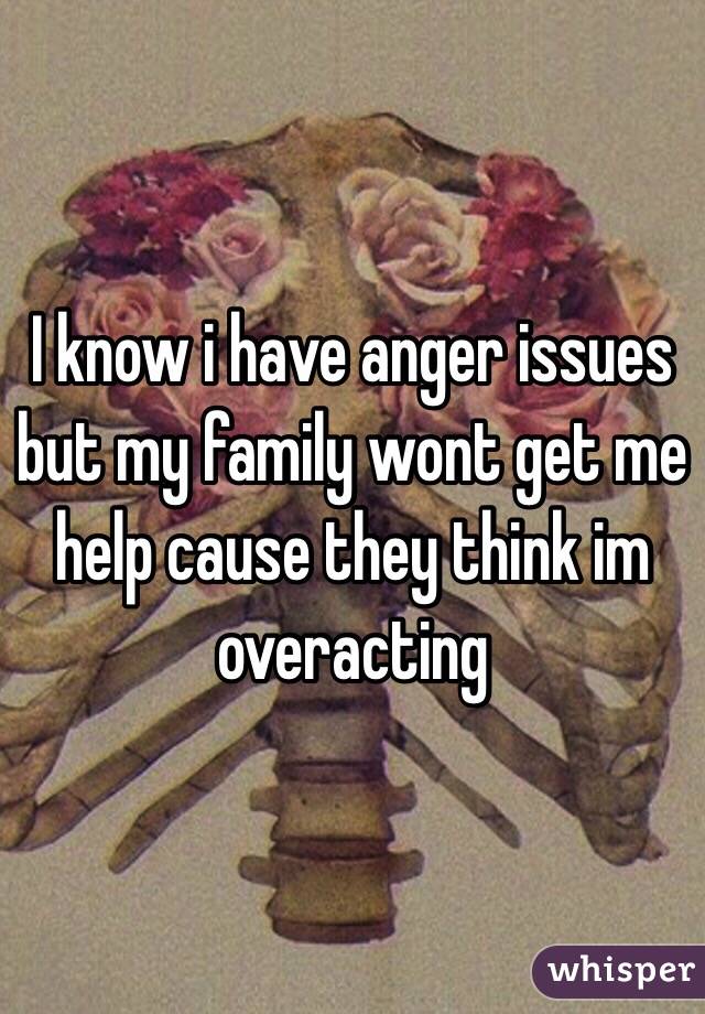 I know i have anger issues but my family wont get me help cause they think im overacting