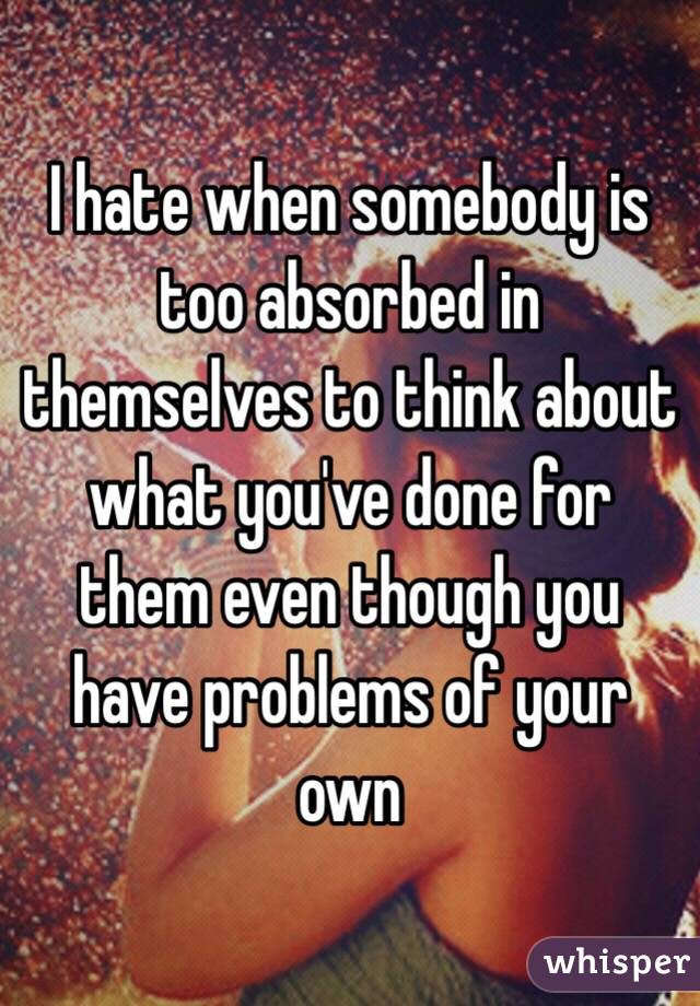 I hate when somebody is too absorbed in themselves to think about what you've done for them even though you have problems of your own