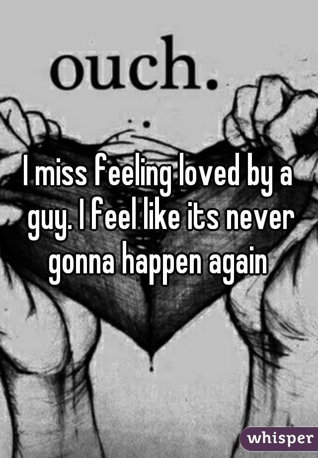 I miss feeling loved by a guy. I feel like its never gonna happen again 