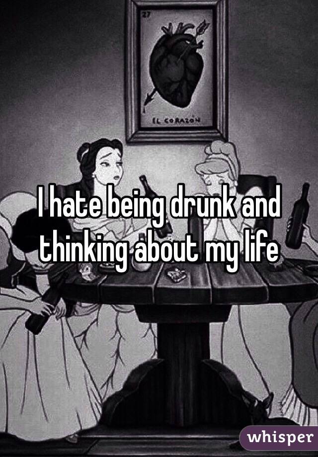 I hate being drunk and thinking about my life 
