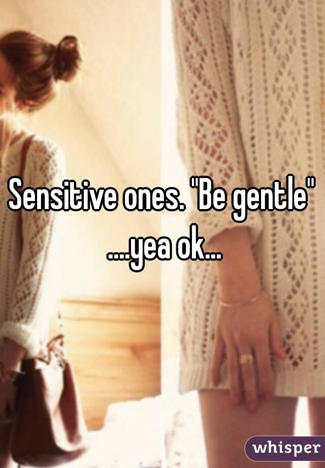 Sensitive ones. "Be gentle" ....yea ok...