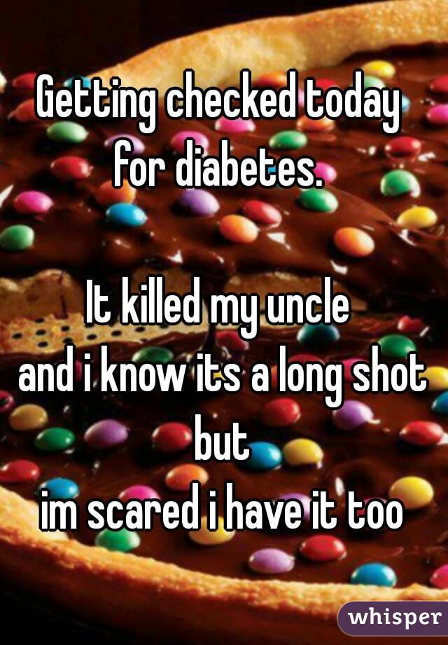 Getting checked today 
for diabetes. 

It killed my uncle 
and i know its a long shot but 
im scared i have it too