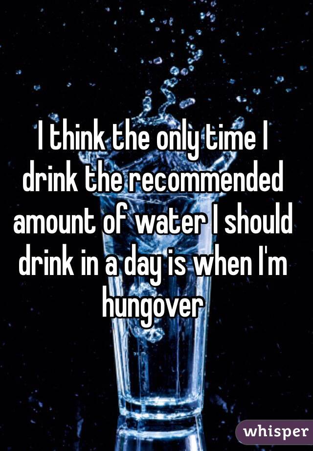 I think the only time I 
drink the recommended amount of water I should drink in a day is when I'm hungover