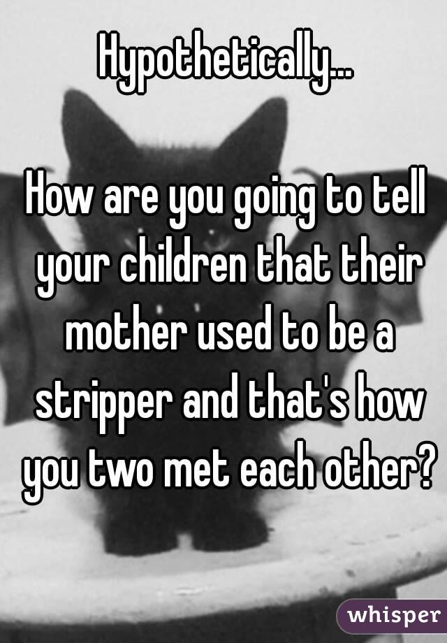 Hypothetically...

How are you going to tell your children that their mother used to be a stripper and that's how you two met each other?