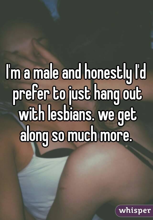 I'm a male and honestly I'd prefer to just hang out with lesbians. we get along so much more. 