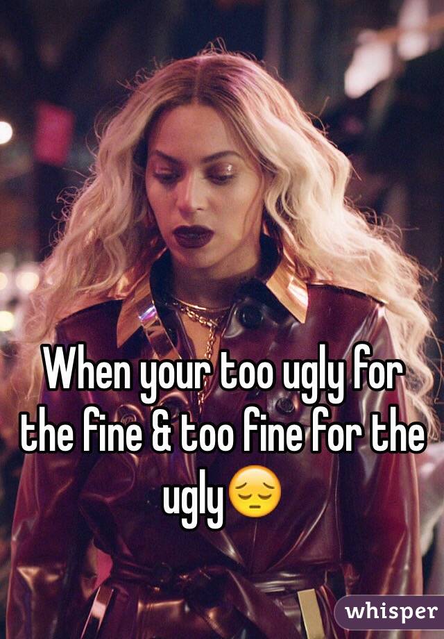 When your too ugly for the fine & too fine for the ugly😔